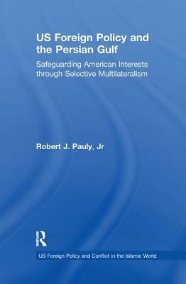 Us Foreign Policy and the Persian Gulf: Safeguarding American Interests Through Selective Multilateralism by Robert J. Pauly Jr.