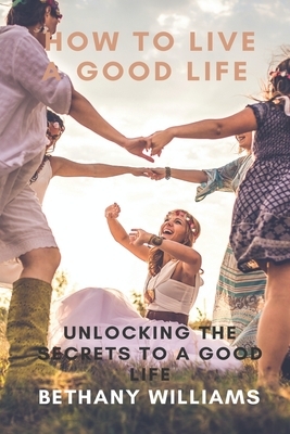 How to Live a Good Life: Unlock the Secrets to a Good Life by Bethany Williams
