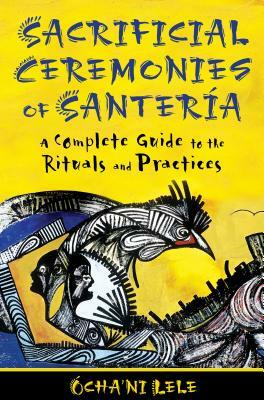 Sacrificial Ceremonies of Santería: A Complete Guide to the Rituals and Practices by Ócha'ni Lele