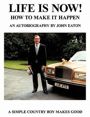 Life Is Now! - How to Make It Happen: An Autobiography by John Eaton a Simple Countryboy Makes Good by John Eaton