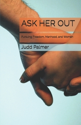 Ask Her Out: Pursuing Freedom, Manhood, and Women by Judd Palmer