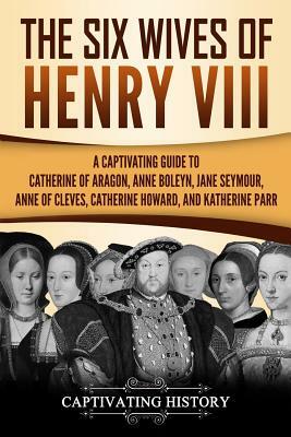 The Six Wives of Henry VIII: A Captivating Guide to Catherine of Aragon, Anne Boleyn, Jane Seymour, Anne of Cleves, Catherine Howard, and Katherine by Captivating History