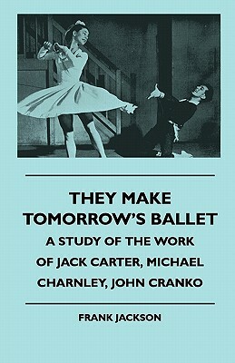 They Make Tomorrow's Ballet - A Study of the Work of Jack Carter, Michael Charnley, John Cranko by Frank Jackson