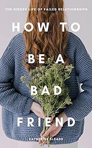 How to Be a Bad Friend: The Hidden Life of Failed Relationships by Katherine Sleadd