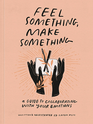 Feel Something, Make Something: A Guide to Collaborating with Your Emotions by Caitlin Metz