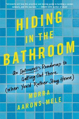 Hiding in the Bathroom: An Introvert's Roadmap to Getting Out There (When You'd Rather Stay Home) by Morra Aarons-Mele