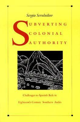 Subverting Colonial Authority: Challenges to Spanish Rule in Eighteenth-Century Southern Andes by Sergio Serulnikov