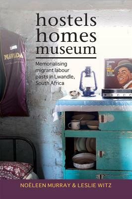 Hostels, Homes, Museum: Memorialising Migrant Labour Pasts in Lwandle, South Africa by Leslie Witz, Noeleen Murray