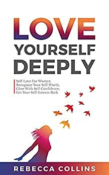 Love Yourself Deeply: Self-Love For Women, Recognize Your Self-Worth, Glow With Self-Confidence, Get Your Self-Esteem Back by Rebecca Collins