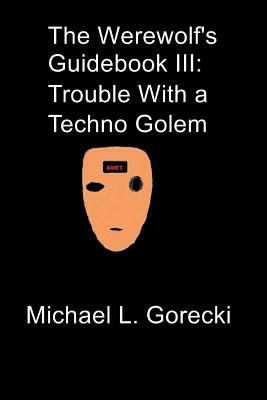The Werewolf's Guidebook III: Trouble with a Techno-Golem by Michael L. Gorecki