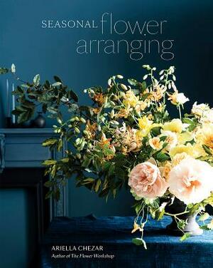 Seasonal Flower Arranging: Fill Your Home with Blooms, Branches, and Foraged Materials All Year Round by Ariella Chezar, Julie Michaels