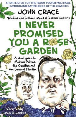 I Never Promised You a Rose Garden: A Short Guide to Modern Politics, the Coalition and the General Election by John Crace