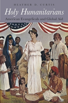 Holy Humanitarians: American Evangelicals and Global Aid by Heather D. Curtis