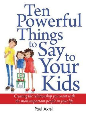 Ten Powerful Things to Say to Your Kids: Creating the relationship you want with the most important people in your life by Paul Axtell