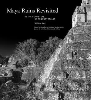 Maya Ruins Revisited: In the Footsteps of Teobert Maler by William Frej