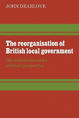 The Reorganisation of British Local Government: Old Orthodoxies and a Political Perspective by John Dearlove
