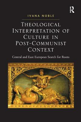 Theological Interpretation of Culture in Post-Communist Context: Central and East European Search for Roots by Ivana Noble