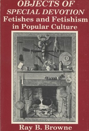 Objects of Special Devotion: Fetishes and Fetishism in Popular Culture by Ray B. Browne