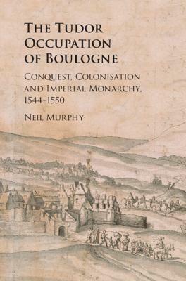The Tudor Occupation of Boulogne: Conquest, Colonisation and Imperial Monarchy, 1544-1550 by Neil Murphy