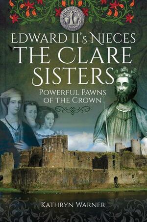 Edward II's Nieces, the Clare Sisters: Powerful Pawns of the Crown by Kathryn Warner