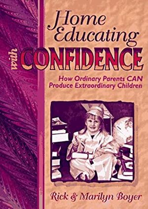 Home Educating with Confidence: How Ordinary Parents Can Produce Extraordinary Children by Rick Boyer, Marilyn Boyer