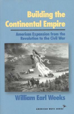 Building the Continental Empire: American Expansion from the Revolution to the Civil War by William Earl Weeks