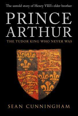 Prince Arthur: The Tudor King Who Never Was by Sean Cunningham