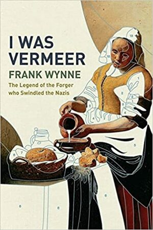 I Was Vermeer: The Legend Of The Forger Who Swindled The Nazis by Frank Wynne