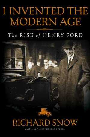 I Invented the Modern Age: The Rise of Henry Ford and the Most Important Car Ever Made by Richard Snow