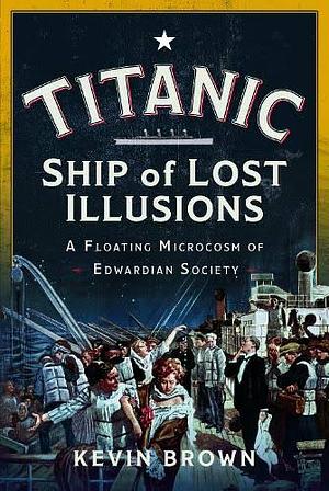 Titanic: Ship of Lost Illusions: A Floating Microcosm of Edwardian Society by Kevin Brown