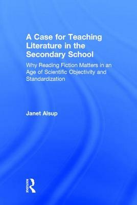 A Case for Teaching Literature in the Secondary School: Why Reading Fiction Matters in an Age of Scientific Objectivity and Standardization by Janet Alsup