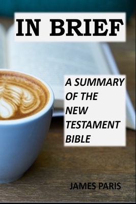 In Brief - A Summary Of The New Testament Bible: A Bible Summary, Study, & Reference Guidebook by James Paris