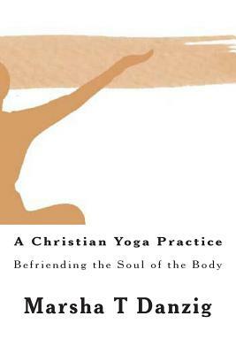 A Christian Yoga Practice: Befriending the Soul of the Body by Marsha Therese Danzig