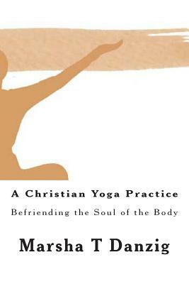A Christian Yoga Practice: Befriending the Soul of the Body by Marsha Therese Danzig