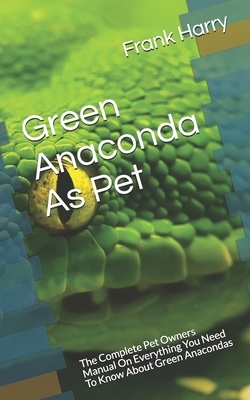 Green Anaconda As Pet: The Complete Pet Owners Manual On Everything You Need To Know About Green Anacondas by Frank Harry