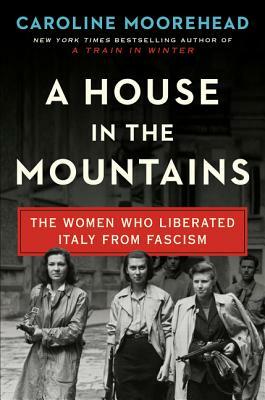 A House in the Mountains: The Women Who Liberated Italy from Fascism by Caroline Moorehead