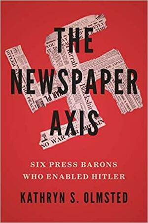 The Newspaper Axis: Six Press Barons Who Enabled Hitler by Kathryn S. Olmsted
