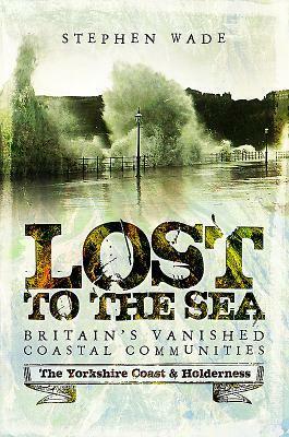 Lost to the Sea: Britain's Vanished Coastal Communities: The Yorkshire Coast & Holderness by Stephen Wade