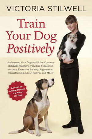 Train Your Dog Positively: Understand Your Dog and Solve Common Behavior Problems Including Separation Anxiety, Excessive Barking, Aggression, Housetraining, Leash Pulling, and More! by Victoria Stilwell