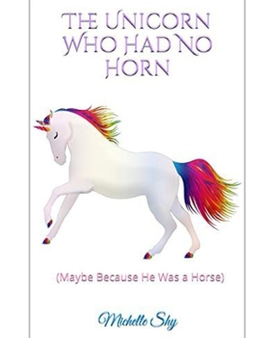 The Unicorn Who Had No Horn: (Maybe Because He Was A Horse) by Michelle Shy