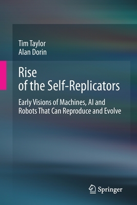 Rise of the Self-Replicators: Early Visions of Machines, AI and Robots That Can Reproduce and Evolve by Alan Dorin, Tim Taylor