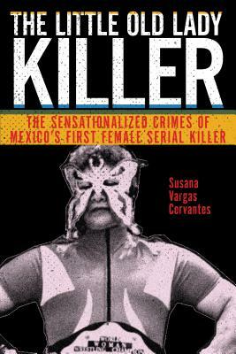 The Little Old Lady Killer: The Sensationalized Crimes of Mexico's First Female Serial Killer by Susana Vargas Cervantes