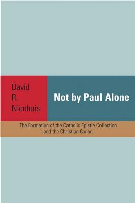 Not by Paul Alone: The Formation of the Catholic Epistle Collection and the Christian Canon by David R. Nienhuis