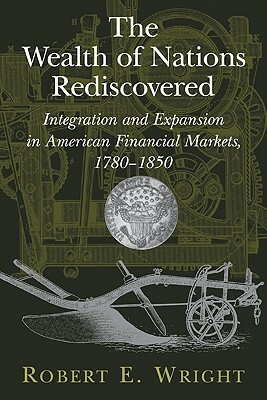 The Wealth of Nations Rediscovered: Integration and Expansion in American Financial Markets, 1780 1850 by Robert E. Wright, Wright Robert E.