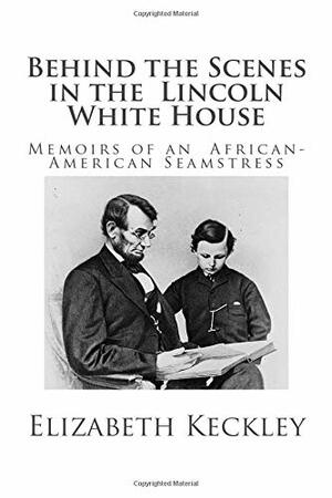 Behind the Scenes in the Lincoln White House: Memoirs of an African-American Seamstress by Elizabeth Keckley