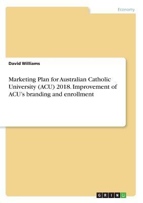 Marketing Plan for Australian Catholic University (ACU) 2018. Improvement of ACU's branding and enrollment by David Williams