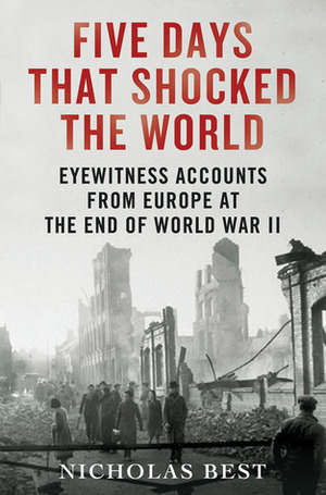 Five Days That Shocked the World: Eyewitness Accounts from Europe at the End of World War II by Nicholas Best