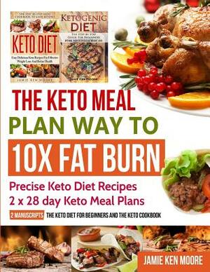 The Keto Meal Plan Way To 10x Fat Burn: 2 manuscripts - The Keto Diet for Beginners and The Keto Cookbook: Precise Keto Diet Recipes 2 x 28 day Keto M by Jamie Ken Moore