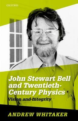 John Stewart Bell and Twentieth-Century Physics: Vision and Integrity by Andrew Whitaker