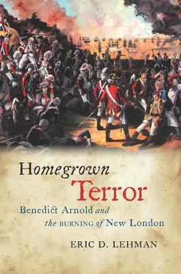 Homegrown Terror: Benedict Arnold and the Burning of New London by Eric D. Lehman